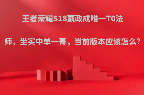 王者荣耀S18嬴政成唯一T0法师，坐实中单一哥，当前版本应该怎么?