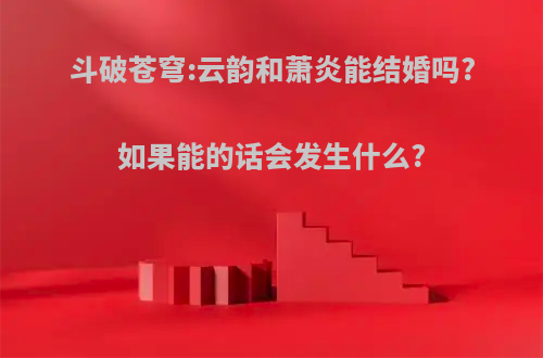 斗破苍穹:云韵和萧炎能结婚吗?如果能的话会发生什么?