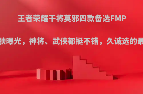 王者荣耀干将莫邪四款备选FMPV皮肤曝光，神将、武侠都挺不错，久诚选的最差?