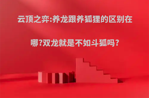 云顶之弈:养龙跟养狐狸的区别在哪?双龙就是不如斗狐吗?