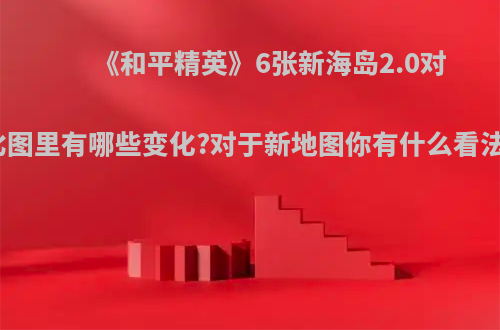 《和平精英》6张新海岛2.0对比图里有哪些变化?对于新地图你有什么看法?