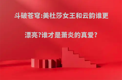 斗破苍穹:美杜莎女王和云韵谁更漂亮?谁才是萧炎的真爱?