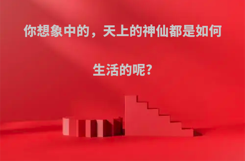 你想象中的，天上的神仙都是如何生活的呢?