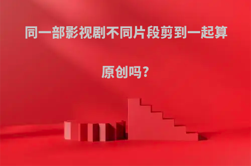 同一部影视剧不同片段剪到一起算原创吗?