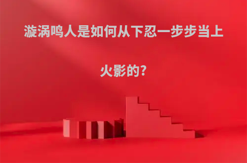 漩涡鸣人是如何从下忍一步步当上火影的?