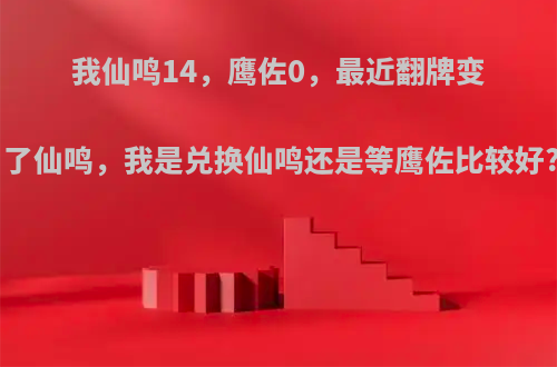 我仙鸣14，鹰佐0，最近翻牌变了仙鸣，我是兑换仙鸣还是等鹰佐比较好?