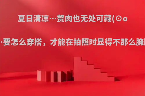 夏日清凉…赘肉也无处可藏(⊙o⊙)…要怎么穿搭，才能在拍照时显得不那么臃肿呢?