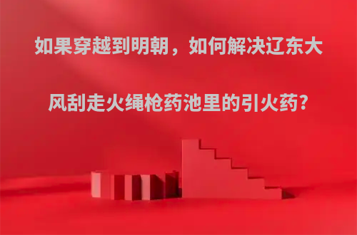 如果穿越到明朝，如何解决辽东大风刮走火绳枪药池里的引火药?