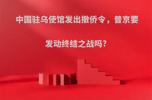 中国驻乌使馆发出撤侨令，普京要发动终结之战吗?