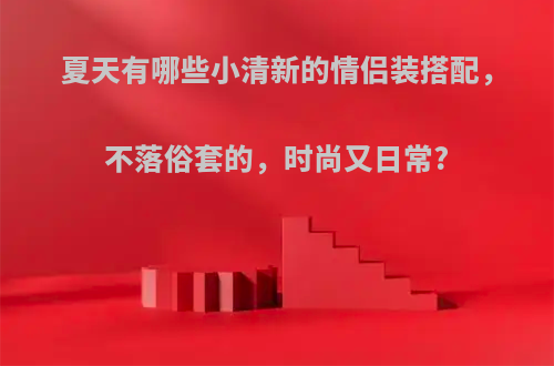 夏天有哪些小清新的情侣装搭配，不落俗套的，时尚又日常?