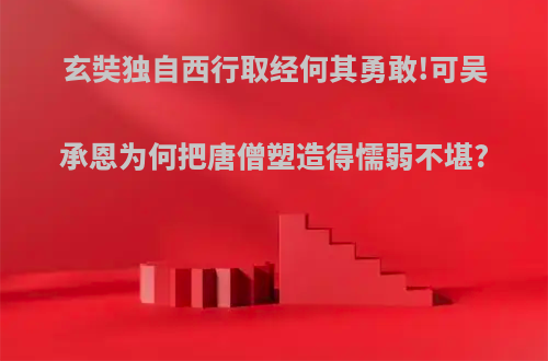 玄奘独自西行取经何其勇敢!可吴承恩为何把唐僧塑造得懦弱不堪?