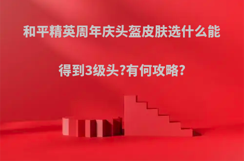 和平精英周年庆头盔皮肤选什么能得到3级头?有何攻略?