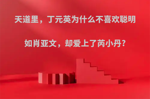 天道里，丁元英为什么不喜欢聪明如肖亚文，却爱上了芮小丹?