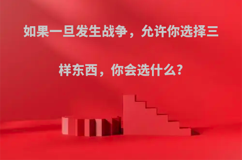 如果一旦发生战争，允许你选择三样东西，你会选什么?