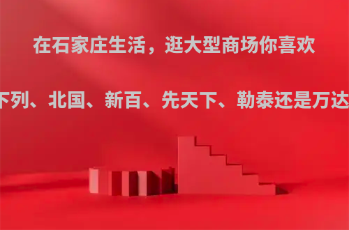 在石家庄生活，逛大型商场你喜欢去下列、北国、新百、先天下、勒泰还是万达呢?