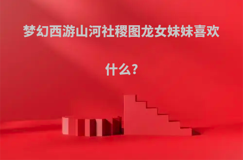 梦幻西游山河社稷图龙女妹妹喜欢什么?