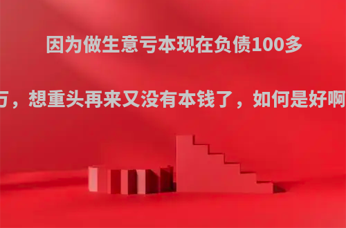 因为做生意亏本现在负债100多万，想重头再来又没有本钱了，如何是好啊?