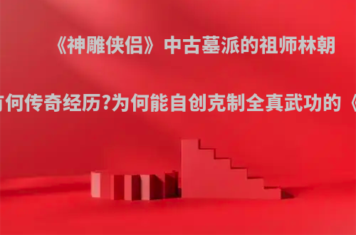 《神雕侠侣》中古墓派的祖师林朝英有何传奇经历?为何能自创克制全真武功的《》?