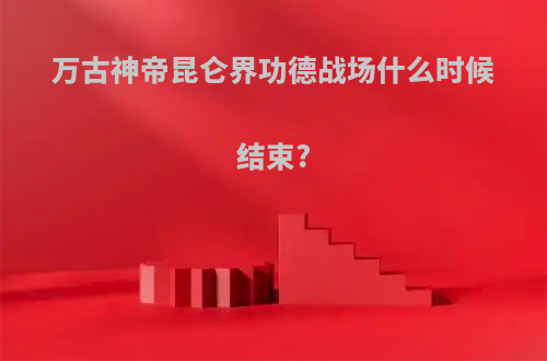 万古神帝昆仑界功德战场什么时候结束?