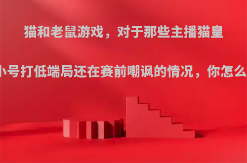 猫和老鼠游戏，对于那些主播猫皇开小号打低端局还在赛前嘲讽的情况，你怎么看?