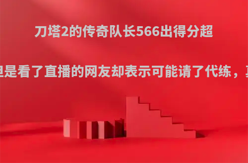 刀塔2的传奇队长566出得分超凡7，但是看了直播的网友却表示可能请了代练，真的吗?