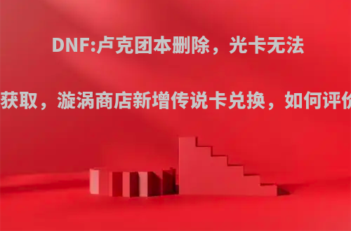 DNF:卢克团本删除，光卡无法再获取，漩涡商店新增传说卡兑换，如何评价?