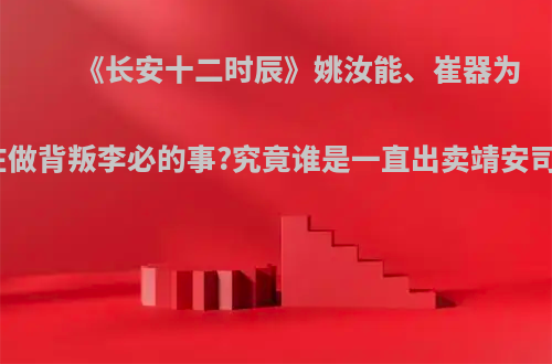 《长安十二时辰》姚汝能、崔器为何都在做背叛李必的事?究竟谁是一直出卖靖安司的人?