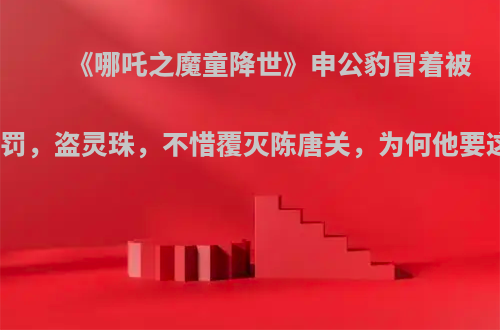 《哪吒之魔童降世》申公豹冒着被天尊责罚，盗灵珠，不惜覆灭陈唐关，为何他要这样做?