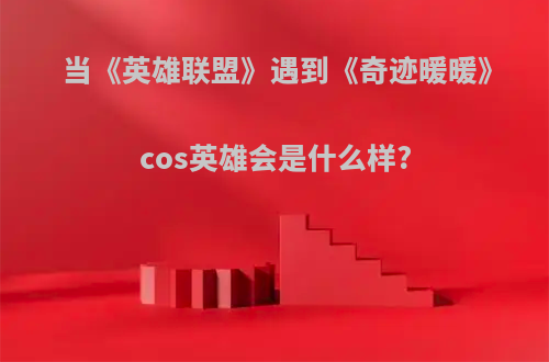 当《英雄联盟》遇到《奇迹暖暖》cos英雄会是什么样?