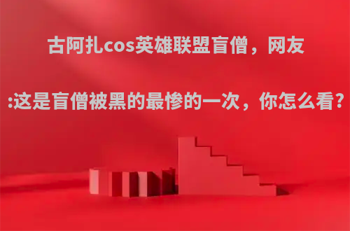 古阿扎cos英雄联盟盲僧，网友:这是盲僧被黑的最惨的一次，你怎么看?