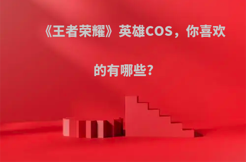 《王者荣耀》英雄COS，你喜欢的有哪些?