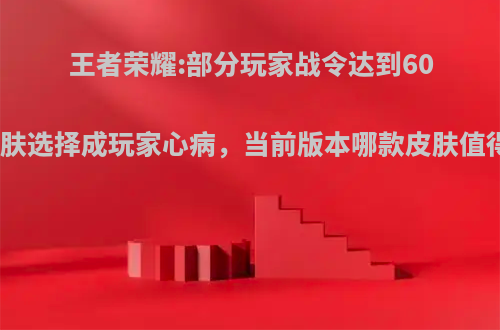 王者荣耀:部分玩家战令达到60级，皮肤选择成玩家心病，当前版本哪款皮肤值得兑换?