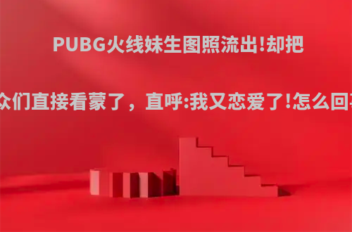 PUBG火线妹生图照流出!却把观众们直接看蒙了，直呼:我又恋爱了!怎么回事?