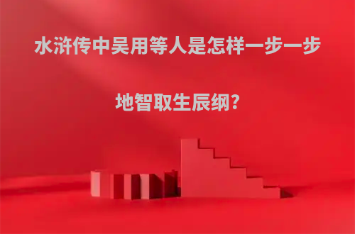 水浒传中吴用等人是怎样一步一步地智取生辰纲?