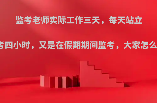 监考老师实际工作三天，每天站立监考四小时，又是在假期期间监考，大家怎么看?