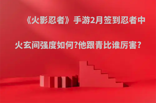 《火影忍者》手游2月签到忍者中火玄间强度如何?他跟青比谁厉害?