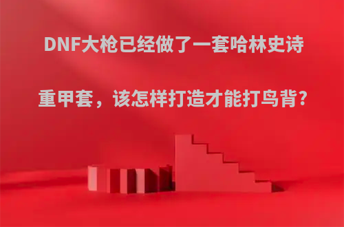 DNF大枪已经做了一套哈林史诗重甲套，该怎样打造才能打鸟背?