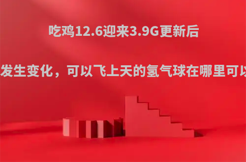 吃鸡12.6迎来3.9G更新后海岛图发生变化，可以飞上天的氢气球在哪里可以找到?