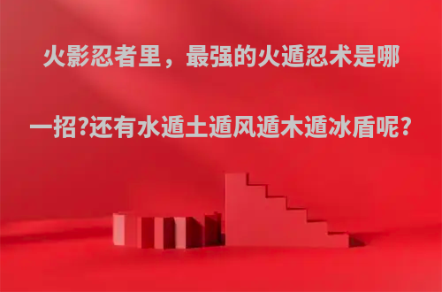 火影忍者里，最强的火遁忍术是哪一招?还有水遁土遁风遁木遁冰盾呢?