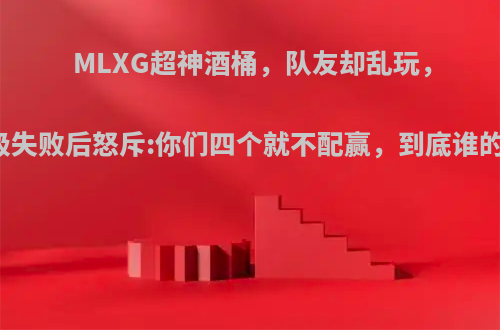 MLXG超神酒桶，队友却乱玩，晋级失败后怒斥:你们四个就不配赢，到底谁的锅?