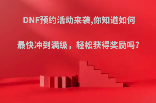 DNF预约活动来袭,你知道如何最快冲到满级，轻松获得奖励吗?