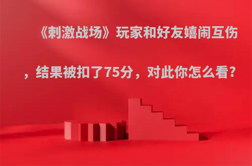 《刺激战场》玩家和好友嬉闹互伤，结果被扣了75分，对此你怎么看?