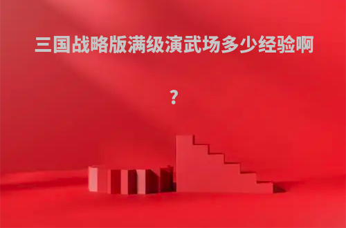 三国战略版满级演武场多少经验啊?