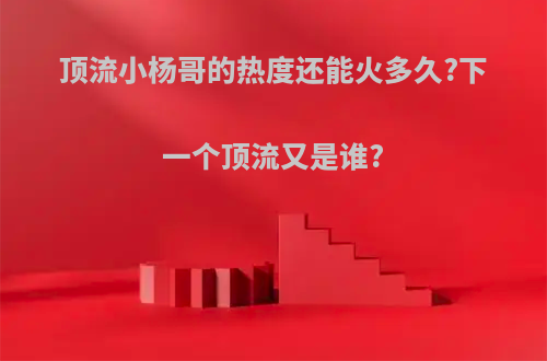 顶流小杨哥的热度还能火多久?下一个顶流又是谁?