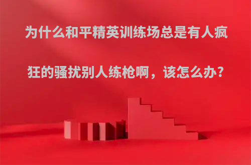 为什么和平精英训练场总是有人疯狂的骚扰别人练枪啊，该怎么办?