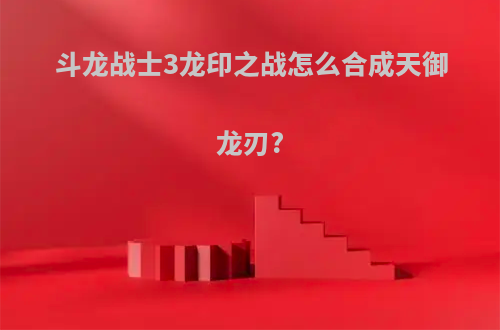 斗龙战士3龙印之战怎么合成天御龙刃?