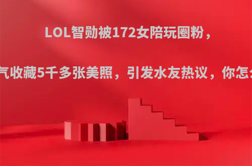 LOL智勋被172女陪玩圈粉，一口气收藏5千多张美照，引发水友热议，你怎么看?