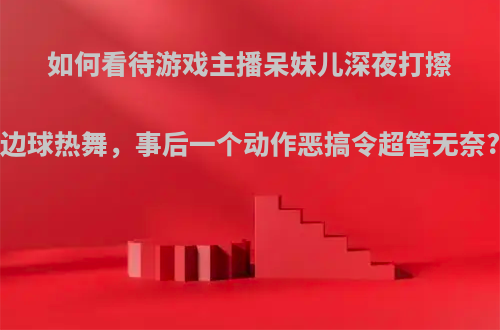 如何看待游戏主播呆妹儿深夜打擦边球热舞，事后一个动作恶搞令超管无奈?