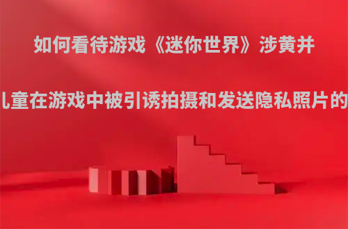 如何看待游戏《迷你世界》涉黄并出现儿童在游戏中被引诱拍摄和发送隐私照片的情况?