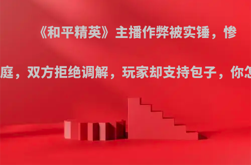 《和平精英》主播作弊被实锤，惨遭上法庭，双方拒绝调解，玩家却支持包子，你怎么看?